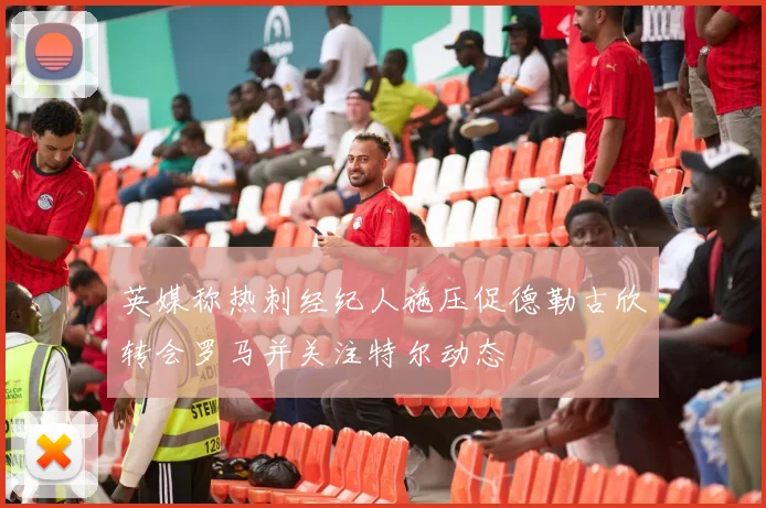 英媒称热刺经纪人施压促德勒古欣转会罗马并关注特尔动态