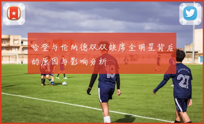 哈登与伦纳德双双缺席全明星背后的原因与影响分析