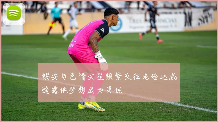 锡安与色情女星频繁交往老哈达威透露他梦想成为男优