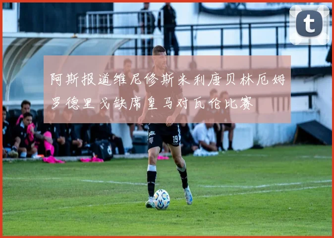 阿斯报道维尼修斯米利唐贝林厄姆罗德里戈缺席皇马对瓦伦比赛