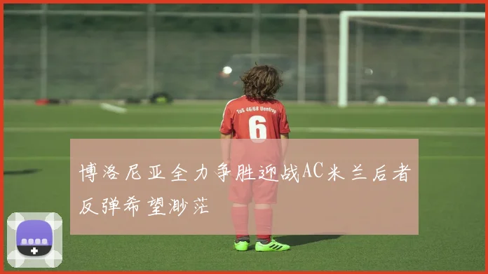 博洛尼亚全力争胜迎战AC米兰后者反弹希望渺茫