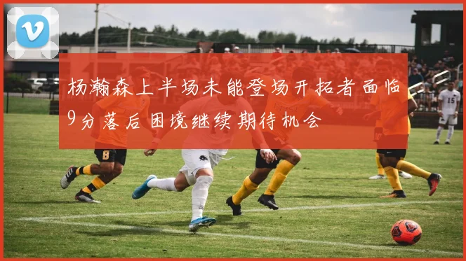 杨瀚森上半场未能登场开拓者面临9分落后困境继续期待机会